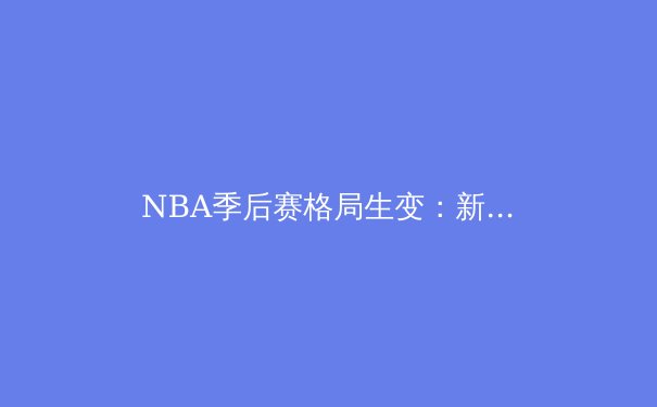 NBA季后赛格局生变：新生代崛起与王朝更迭的深度解析
