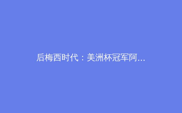 后梅西时代：美洲杯冠军阿根廷的战术转型与未来挑战