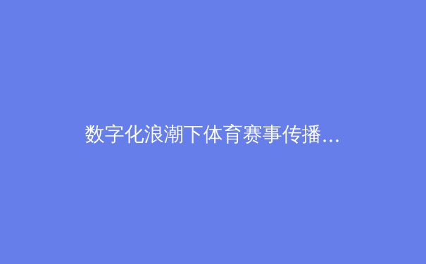 数字化浪潮下体育赛事传播的革命：从传统媒体到流媒体平台的转型